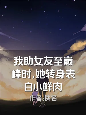 我助女友至巅峰时，她转身表白小鲜肉