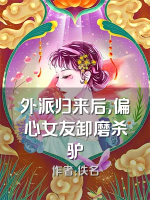 外派归来后，偏心女友卸磨杀驴