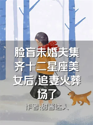 脸盲未婚夫集齐十二星座美女后，追妻火葬场了